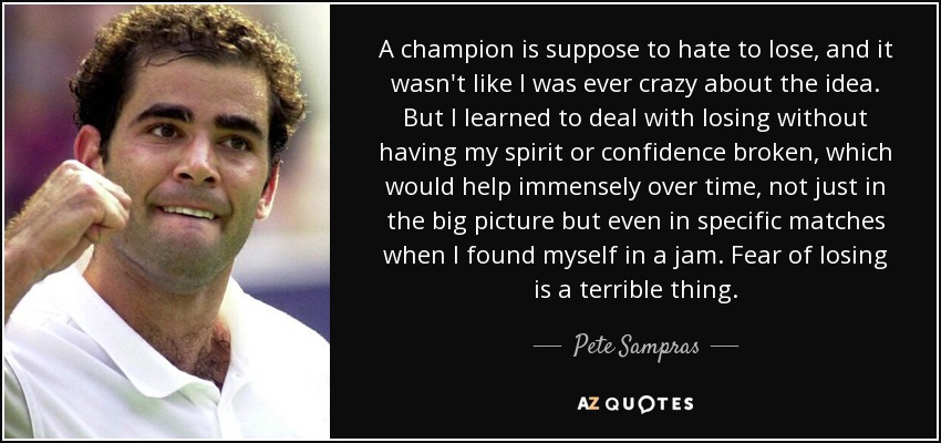 A champion is suppose to hate to lose, and it wasn't like I was ever crazy about the idea. But I learned to deal with losing without having my spirit or confidence broken, which would help immensely over time, not just in the big picture but even in specific matches when I found myself in a jam. Fear of losing is a terrible thing. - Pete Sampras