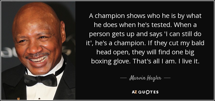 A champion shows who he is by what he does when he's tested. When a person gets up and says 'I can still do it', he's a champion. If they cut my bald head open, they will find one big boxing glove. That's all I am. I live it. - Marvin Hagler