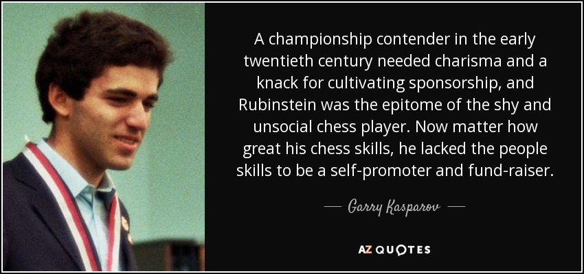 A championship contender in the early twentieth century needed charisma and a knack for cultivating sponsorship, and Rubinstein was the epitome of the shy and unsocial chess player. Now matter how great his chess skills, he lacked the people skills to be a self-promoter and fund-raiser. - Garry Kasparov