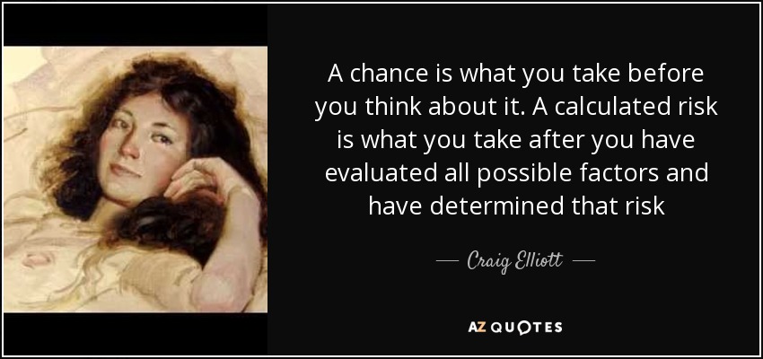 A chance is what you take before you think about it. A calculated risk is what you take after you have evaluated all possible factors and have determined that risk - Craig Elliott