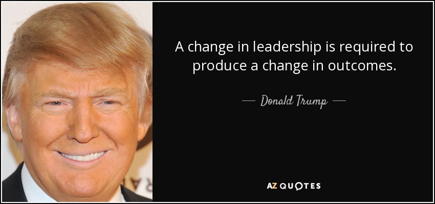 A change in leadership is required to produce a change in outcomes. - Donald Trump
