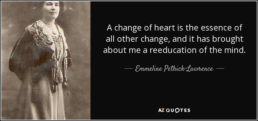 A change of heart is the essence of all other change, and it has brought about me a reeducation of the mind. - Emmeline Pethick-Lawrence, Baroness Pethick-Lawrence