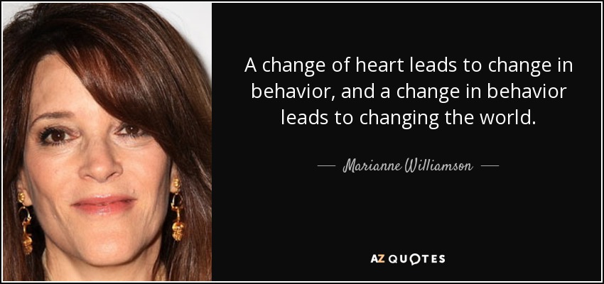A change of heart leads to change in behavior, and a change in behavior leads to changing the world. - Marianne Williamson