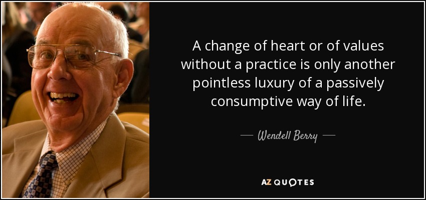 A change of heart or of values without a practice is only another pointless luxury of a passively consumptive way of life. - Wendell Berry