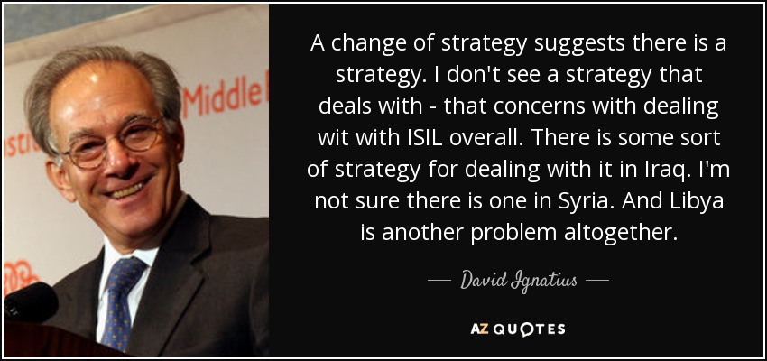 A change of strategy suggests there is a strategy. I don't see a strategy that deals with - that concerns with dealing wit with ISIL overall. There is some sort of strategy for dealing with it in Iraq. I'm not sure there is one in Syria. And Libya is another problem altogether. - David Ignatius