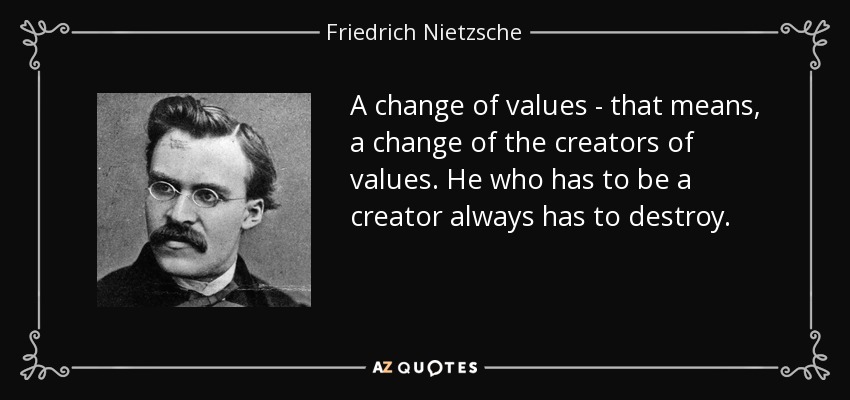 A change of values - that means, a change of the creators of values. He who has to be a creator always has to destroy. - Friedrich Nietzsche