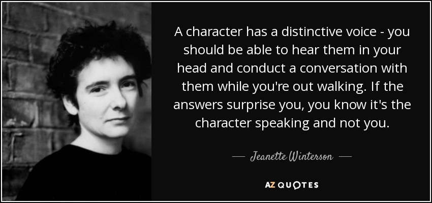 A character has a distinctive voice - you should be able to hear them in your head and conduct a conversation with them while you're out walking. If the answers surprise you, you know it's the character speaking and not you. - Jeanette Winterson