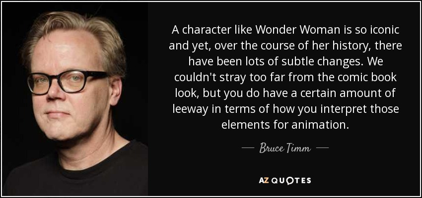 A character like Wonder Woman is so iconic and yet, over the course of her history, there have been lots of subtle changes. We couldn't stray too far from the comic book look, but you do have a certain amount of leeway in terms of how you interpret those elements for animation. - Bruce Timm