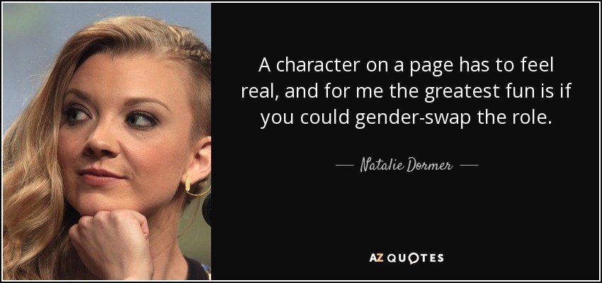 A character on a page has to feel real, and for me the greatest fun is if you could gender-swap the role. - Natalie Dormer