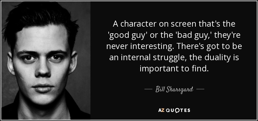 A character on screen that's the 'good guy' or the 'bad guy,' they're never interesting. There's got to be an internal struggle, the duality is important to find. - Bill Skarsgard