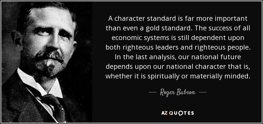 A character standard is far more important than even a gold standard. The success of all economic systems is still dependent upon both righteous leaders and righteous people. In the last analysis, our national future depends upon our national character that is, whether it is spiritually or materially minded. - Roger Babson