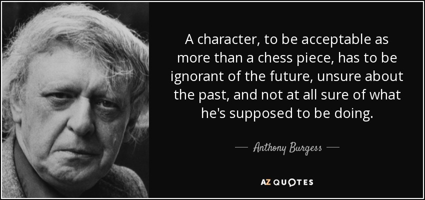A character, to be acceptable as more than a chess piece, has to be ignorant of the future, unsure about the past, and not at all sure of what he's supposed to be doing. - Anthony Burgess