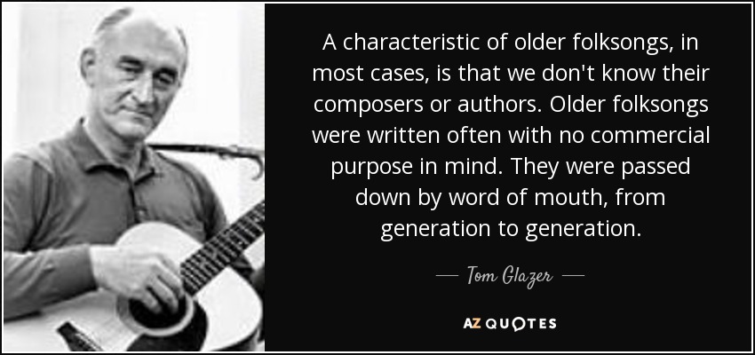 A characteristic of older folksongs, in most cases, is that we don't know their composers or authors. Older folksongs were written often with no commercial purpose in mind. They were passed down by word of mouth, from generation to generation. - Tom Glazer