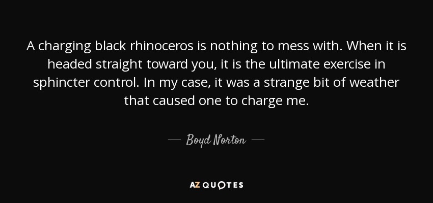 A charging black rhinoceros is nothing to mess with. When it is headed straight toward you, it is the ultimate exercise in sphincter control. In my case, it was a strange bit of weather that caused one to charge me. - Boyd Norton