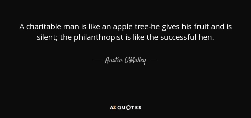 A charitable man is like an apple tree-he gives his fruit and is silent; the philanthropist is like the successful hen. - Austin O'Malley