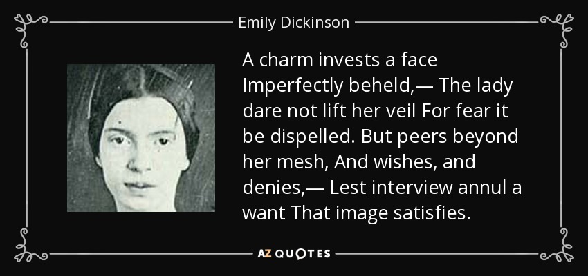 A charm invests a face Imperfectly beheld,— The lady dare not lift her veil For fear it be dispelled. But peers beyond her mesh, And wishes, and denies,— Lest interview annul a want That image satisfies. - Emily Dickinson