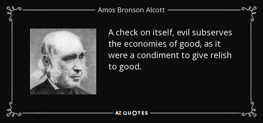 A check on itself, evil subserves the economies of good, as it were a condiment to give relish to good. - Amos Bronson Alcott