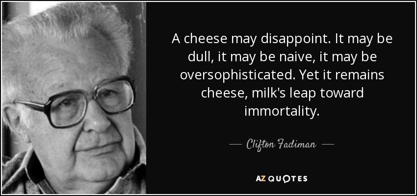 A cheese may disappoint. It may be dull, it may be naive, it may be oversophisticated. Yet it remains cheese, milk's leap toward immortality. - Clifton Fadiman