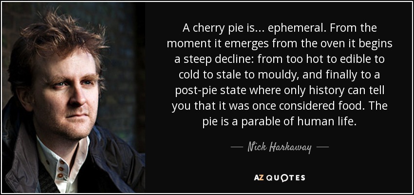 A cherry pie is . . . ephemeral. From the moment it emerges from the oven it begins a steep decline: from too hot to edible to cold to stale to mouldy, and finally to a post-pie state where only history can tell you that it was once considered food. The pie is a parable of human life. - Nick Harkaway