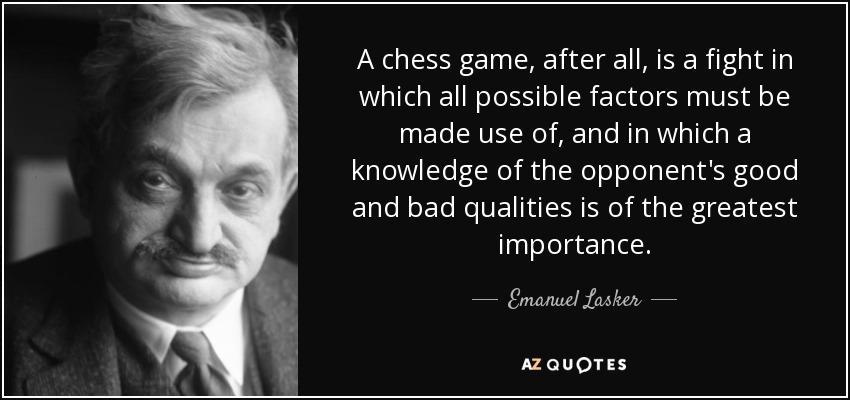 A chess game, after all, is a fight in which all possible factors must be made use of, and in which a knowledge of the opponent's good and bad qualities is of the greatest importance. - Emanuel Lasker