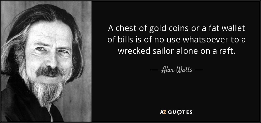 A chest of gold coins or a fat wallet of bills is of no use whatsoever to a wrecked sailor alone on a raft. - Alan Watts
