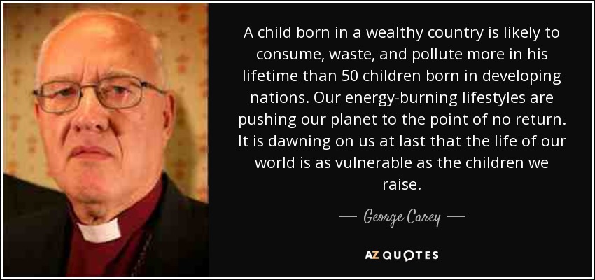 A child born in a wealthy country is likely to consume, waste, and pollute more in his lifetime than 50 children born in developing nations. Our energy-burning lifestyles are pushing our planet to the point of no return. It is dawning on us at last that the life of our world is as vulnerable as the children we raise. - George Carey