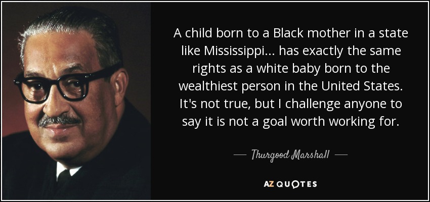 A child born to a Black mother in a state like Mississippi... has exactly the same rights as a white baby born to the wealthiest person in the United States. It's not true, but I challenge anyone to say it is not a goal worth working for. - Thurgood Marshall