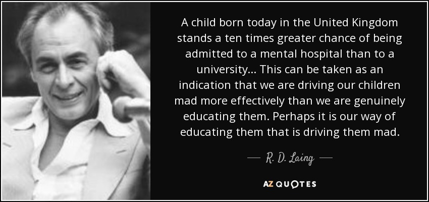 A child born today in the United Kingdom stands a ten times greater chance of being admitted to a mental hospital than to a university ... This can be taken as an indication that we are driving our children mad more effectively than we are genuinely educating them. Perhaps it is our way of educating them that is driving them mad. - R. D. Laing A child born today in the United Kingdom stands a ten times greater chance of being admitted to a mental hospital than to a university ... This can be taken as an indication that we are driving our children mad more effectively than we are genuinely educating them. Perhaps it is our way of educating them that is driving them mad. - R. D. Laing