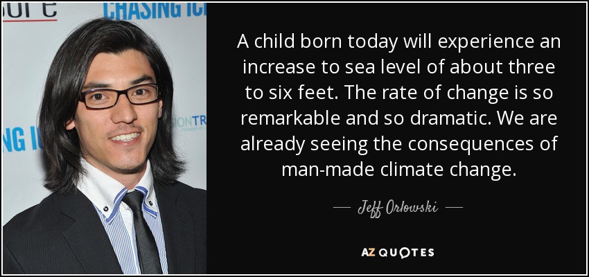 A child born today will experience an increase to sea level of about three to six feet. The rate of change is so remarkable and so dramatic. We are already seeing the consequences of man-made climate change. - Jeff Orlowski
