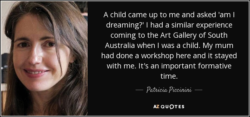 A child came up to me and asked 'am I dreaming?' I had a similar experience coming to the Art Gallery of South Australia when I was a child. My mum had done a workshop here and it stayed with me. It's an important formative time. - Patricia Piccinini