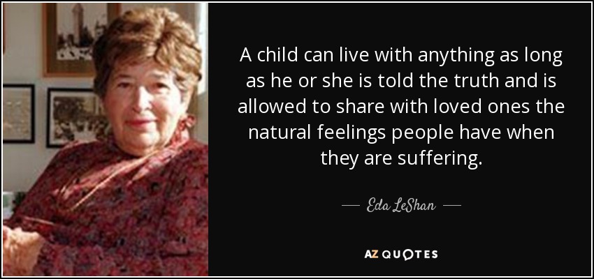 A child can live with anything as long as he or she is told the truth and is allowed to share with loved ones the natural feelings people have when they are suffering. - Eda LeShan