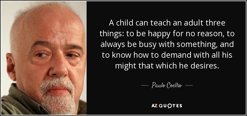 A child can teach an adult three things: to be happy for no reason, to always be busy with something, and to know how to demand with all his might that which he desires. - Paulo Coelho