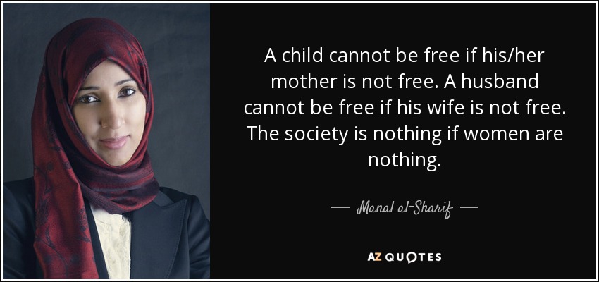 A child cannot be free if his/her mother is not free. A husband cannot be free if his wife is not free. The society is nothing if women are nothing. - Manal al-Sharif
