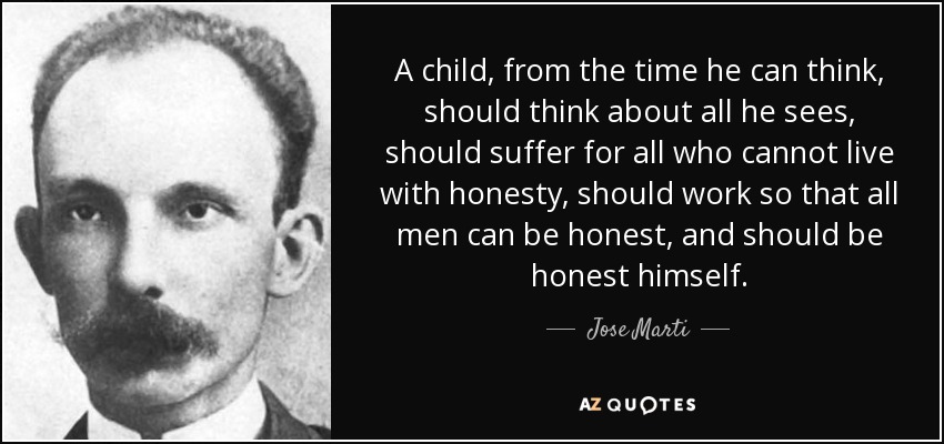 A child, from the time he can think, should think about all he sees, should suffer for all who cannot live with honesty, should work so that all men can be honest, and should be honest himself. - Jose Marti