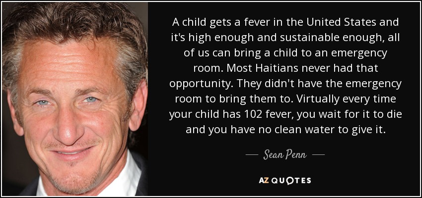 A child gets a fever in the United States and it's high enough and sustainable enough, all of us can bring a child to an emergency room. Most Haitians never had that opportunity. They didn't have the emergency room to bring them to. Virtually every time your child has 102 fever, you wait for it to die and you have no clean water to give it. - Sean Penn