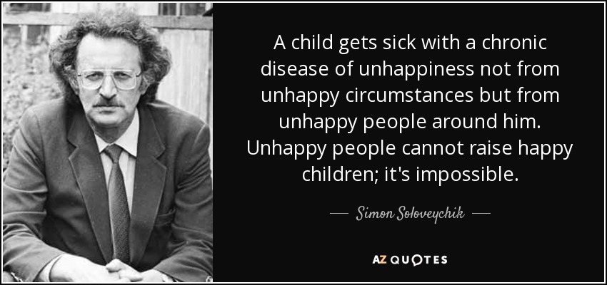 A child gets sick with a chronic disease of unhappiness not from unhappy circumstances but from unhappy people around him. Unhappy people cannot raise happy children; it's impossible. - Simon Soloveychik