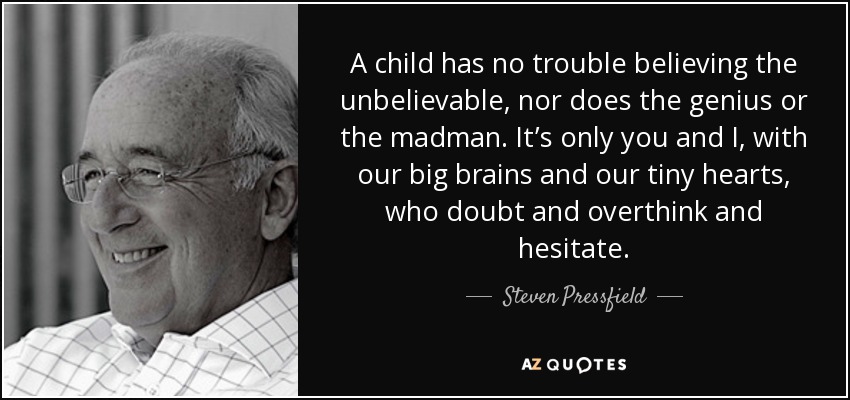 A child has no trouble believing the unbelievable, nor does the genius or the madman. It’s only you and I, with our big brains and our tiny hearts, who doubt and overthink and hesitate. - Steven Pressfield