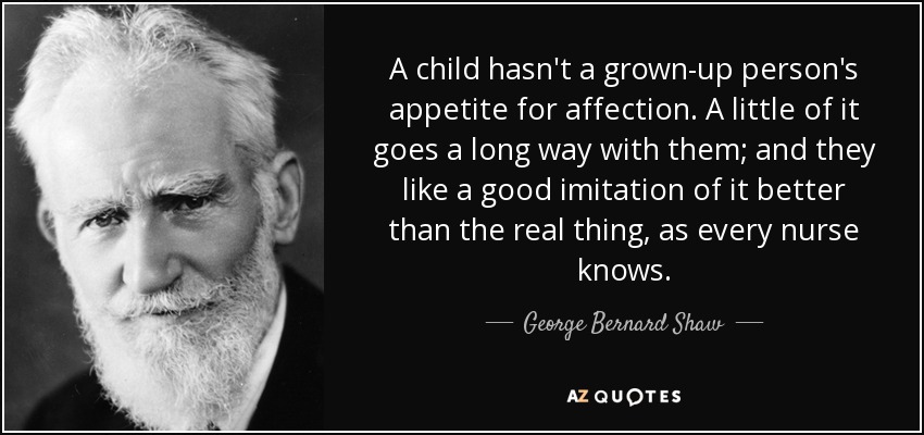 A child hasn't a grown-up person's appetite for affection. A little of it goes a long way with them; and they like a good imitation of it better than the real thing, as every nurse knows. - George Bernard Shaw