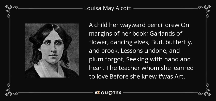 A child her wayward pencil drew On margins of her book; Garlands of flower, dancing elves, Bud, butterfly, and brook, Lessons undone, and plum forgot, Seeking with hand and heart The teacher whom she learned to love Before she knew t'was Art. - Louisa May Alcott