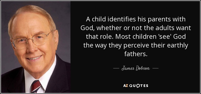 A child identifies his parents with God, whether or not the adults want that role. Most children 'see' God the way they perceive their earthly fathers. - James Dobson