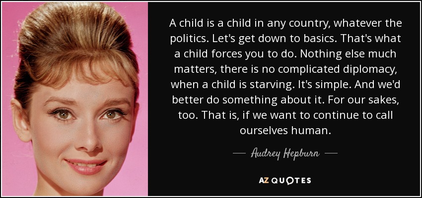 A child is a child in any country, whatever the politics. Let's get down to basics. That's what a child forces you to do. Nothing else much matters, there is no complicated diplomacy, when a child is starving. It's simple. And we'd better do something about it. For our sakes, too. That is, if we want to continue to call ourselves human. - Audrey Hepburn