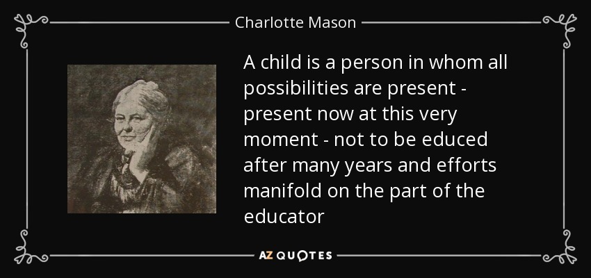 A child is a person in whom all possibilities are present - present now at this very moment - not to be educed after many years and efforts manifold on the part of the educator - Charlotte Mason