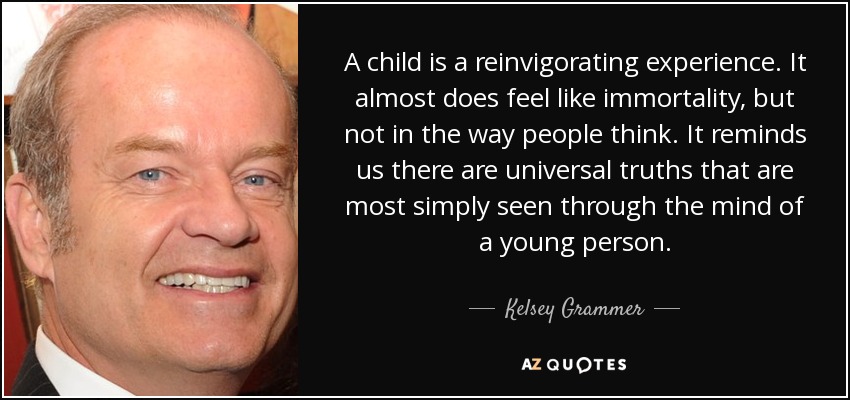 A child is a reinvigorating experience. It almost does feel like immortality, but not in the way people think. It reminds us there are universal truths that are most simply seen through the mind of a young person. - Kelsey Grammer