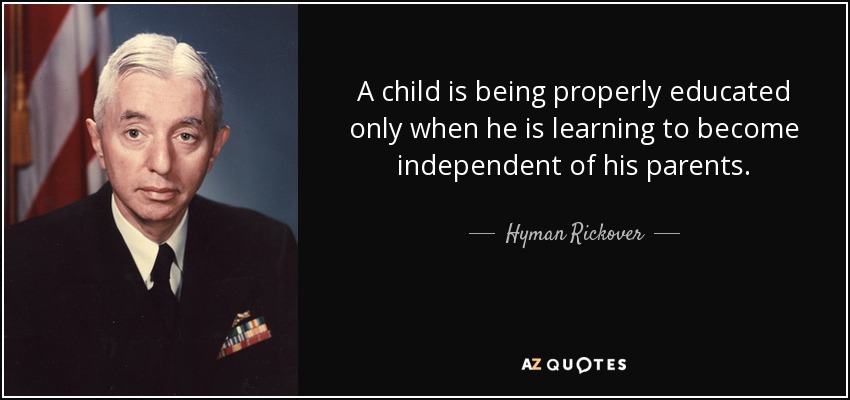 A child is being properly educated only when he is learning to become independent of his parents. - Hyman Rickover