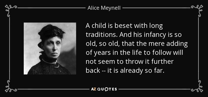 A child is beset with long traditions. And his infancy is so old, so old, that the mere adding of years in the life to follow will not seem to throw it further back -- it is already so far. - Alice Meynell