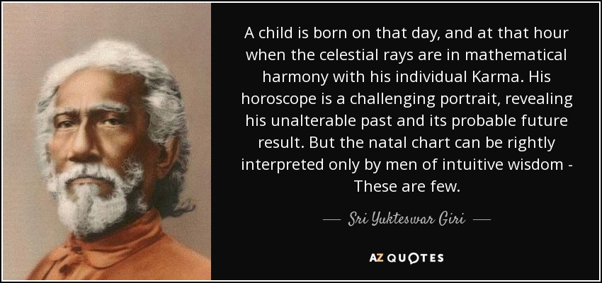 A child is born on that day, and at that hour when the celestial rays are in mathematical harmony with his individual Karma. His horoscope is a challenging portrait, revealing his unalterable past and its probable future result. But the natal chart can be rightly interpreted only by men of intuitive wisdom - These are few. - Sri Yukteswar Giri