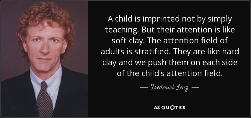 A child is imprinted not by simply teaching. But their attention is like soft clay. The attention field of adults is stratified. They are like hard clay and we push them on each side of the child's attention field. - Frederick Lenz
