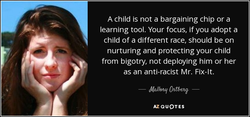 A child is not a bargaining chip or a learning tool. Your focus, if you adopt a child of a different race, should be on nurturing and protecting your child from bigotry, not deploying him or her as an anti-racist Mr. Fix-It. - Mallory Ortberg