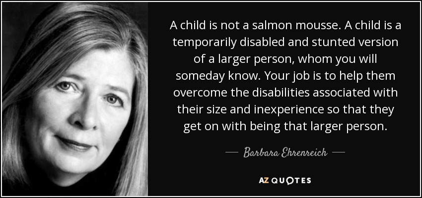 A child is not a salmon mousse. A child is a temporarily disabled and stunted version of a larger person, whom you will someday know. Your job is to help them overcome the disabilities associated with their size and inexperience so that they get on with being that larger person. - Barbara Ehrenreich