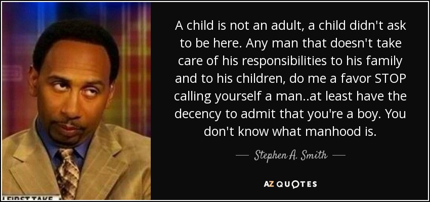 A child is not an adult, a child didn't ask to be here. Any man that doesn't take care of his responsibilities to his family and to his children, do me a favor STOP calling yourself a man..at least have the decency to admit that you're a boy. You don't know what manhood is. - Stephen A. Smith